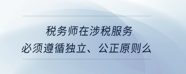 稅務(wù)師在涉稅服務(wù)必須遵循獨立、公正原則么