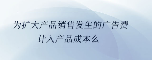 為擴大產(chǎn)品銷售發(fā)生的廣告費計入產(chǎn)品成本么