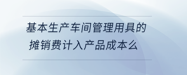 基本生產(chǎn)車間管理用具的攤銷費(fèi)計入產(chǎn)品成本么