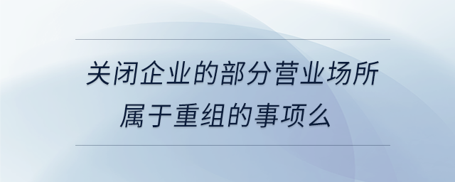 關(guān)閉企業(yè)的部分營業(yè)場(chǎng)所屬于重組的事項(xiàng)么