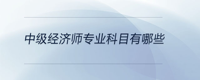中級經(jīng)濟(jì)師專業(yè)科目有哪些