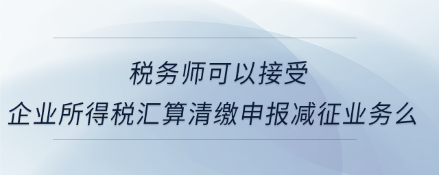 稅務(wù)師可以接受企業(yè)所得稅匯算清繳申報減征業(yè)務(wù)么