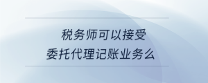 稅務(wù)師可以接受委托代理記賬業(yè)務(wù)么