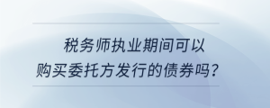 稅務(wù)師執(zhí)業(yè)期間可以購買委托方發(fā)行的債券嗎？