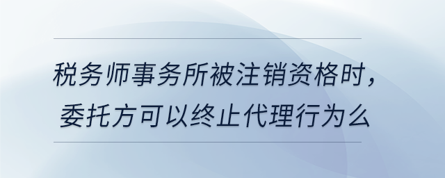 稅務(wù)師事務(wù)所被注銷資格時(shí)，委托方可以終止代理行為么