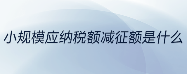 小規(guī)模應納稅額減征額是什么