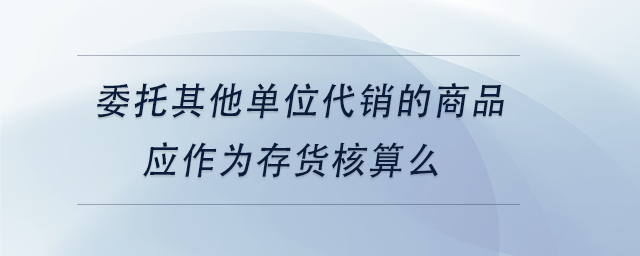 中級(jí)會(huì)計(jì)委托其他單位代銷(xiāo)的商品應(yīng)作為存貨核算么