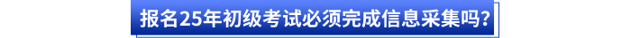報名25年初級考試必須完成信息采集嗎？
