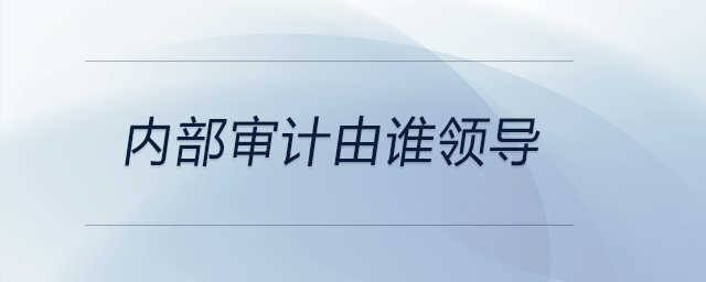 內(nèi)部審計由誰領(lǐng)導(dǎo)