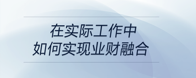 請談?wù)勀銓Α皹I(yè)財融合”的理解，以及在實際工作中如何實現(xiàn)業(yè)財融合？