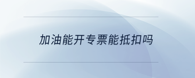 加油能開(kāi)專票能抵扣嗎
