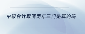 中級(jí)會(huì)計(jì)取消兩年三門是真的嗎