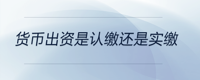 貨幣出資是認繳還是實繳