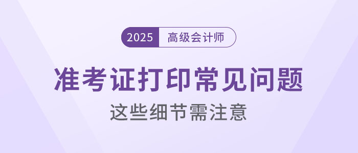 2025年高級會計考試準(zhǔn)考證打印常見問題盤點(diǎn)，這些細(xì)節(jié)要注意！