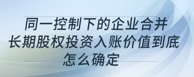 同一控制下的企業(yè)合并，長期股權(quán)投資入賬價值到底怎么確定？