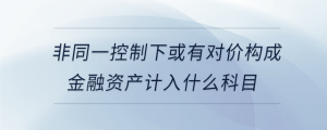 非同一控制下或有對(duì)價(jià)構(gòu)成金融資產(chǎn)計(jì)入什么科目