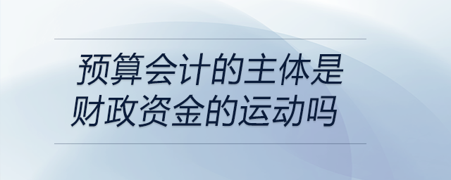 預(yù)算會計(jì)的主體是財(cái)政資金的運(yùn)動嗎