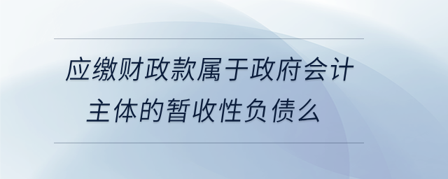 應(yīng)繳財(cái)政款屬于政府會(huì)計(jì)主體的暫收性負(fù)債么
