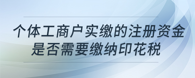 個(gè)體工商戶實(shí)繳的注冊資金是否需要繳納印花稅