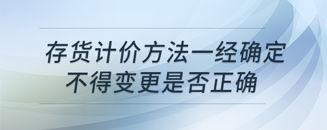 存貨計(jì)價方法一經(jīng)確定不得變更是否正確
