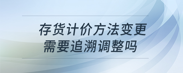 存貨計(jì)價(jià)方法變更需要追溯調(diào)整嗎