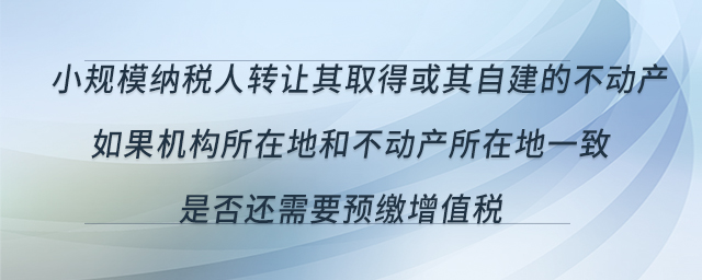 小規(guī)模納稅人轉(zhuǎn)讓其取得或其自建的不動產(chǎn)，如果機(jī)構(gòu)所在地和不動產(chǎn)所在地一致，是否還需要預(yù)繳增值稅