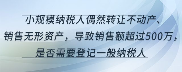 小規(guī)模納稅人偶然轉(zhuǎn)讓不動(dòng)產(chǎn)、銷售無(wú)形資產(chǎn)，導(dǎo)致銷售額超過(guò)500萬(wàn)，是否需要登記一般納稅人