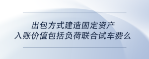 出包方式建造固定資產入賬價值包括負荷聯合試車費么