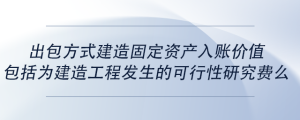 出包方式建造固定資產(chǎn)入賬價值包括為建造工程發(fā)生的可行性研究費(fèi)么