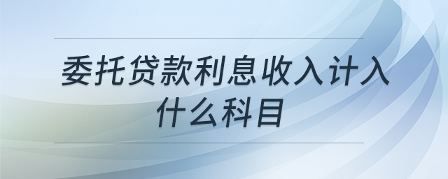 委托貸款利息收入計(jì)入什么科目