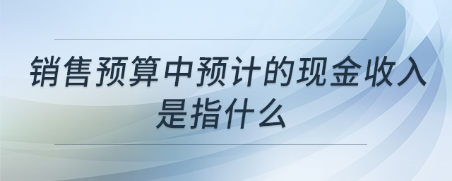 銷售預(yù)算中預(yù)計(jì)的現(xiàn)金收入是指什么