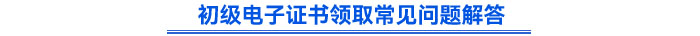 初級(jí)電子證書(shū)領(lǐng)取常見(jiàn)問(wèn)題解答