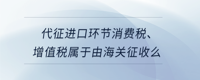 代征進口環(huán)節(jié)消費稅、增值稅屬于由海關(guān)征收么
