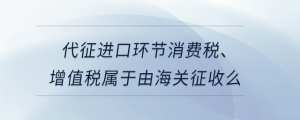 代征進口環(huán)節(jié)消費稅、增值稅屬于由海關征收么