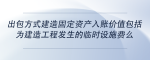 出包方式建造固定資產(chǎn)入賬價(jià)值包括為建造工程發(fā)生的臨時(shí)設(shè)施費(fèi)么
