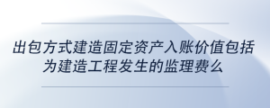 出包方式建造固定資產入賬價值包括為建造工程發(fā)生的監(jiān)理費么