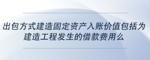 出包方式建造固定資產(chǎn)入賬價值包括為建造工程發(fā)生的借款費用么