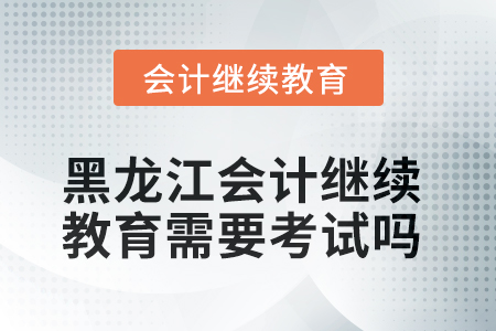 2025年黑龍江會計人員繼續(xù)教育需要考試嗎？