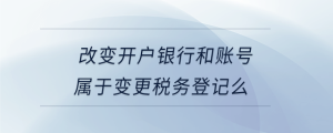 改變開戶銀行和賬號屬于變更稅務(wù)登記么