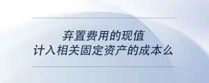 棄置費(fèi)用的現(xiàn)值計(jì)入相關(guān)固定資產(chǎn)的成本么
