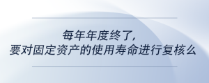每年年度終了，要對(duì)固定資產(chǎn)的使用壽命進(jìn)行復(fù)核么