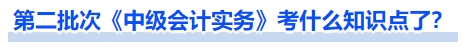 第二批次《中級會計實務(wù)》考什么知識點了？
