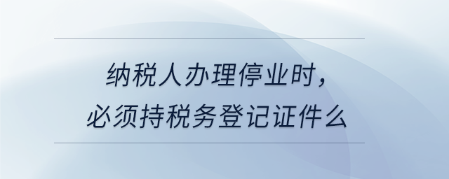 納稅人辦理停業(yè)時(shí)，必須持稅務(wù)登記證件么