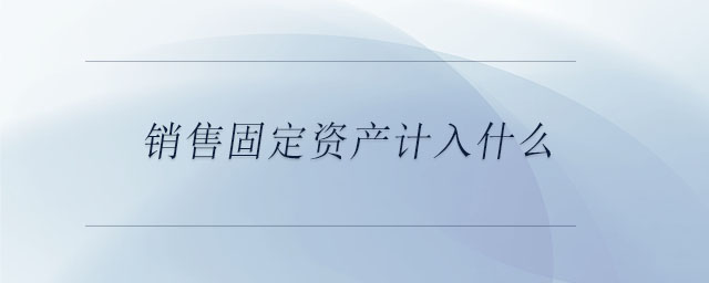 銷(xiāo)售固定資產(chǎn)計(jì)入什么