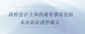 政府會(huì)計(jì)主體的或有事項(xiàng)包括未決訴訟或仲裁么