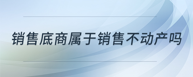 銷售底商屬于銷售不動(dòng)產(chǎn)嗎