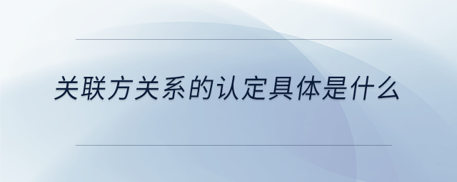 關(guān)聯(lián)方關(guān)系的認(rèn)定具體是什么