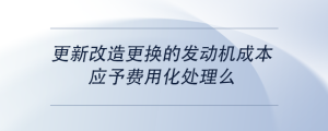更新改造更換的發(fā)動(dòng)機(jī)成本，應(yīng)予費(fèi)用化處理么