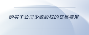 購(gòu)買(mǎi)子公司少數(shù)股權(quán)的交易費(fèi)用
